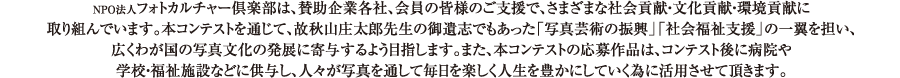 NPO法人フォトカルチャー倶楽部は、賛助企業各社、会員の皆様のご支援で、さまざまな社会貢献・文化貢献・環境貢献に 取り組んでいます。本コンテストを通じて、故秋山庄太郎先生の御遺志でもあった 「写真芸術の振興」「社会福祉支援」の一翼を担い、広くわが国の写真文化の発展に寄与するよう目指します。 また、本コンテストの応募作品は、コンテスト後に病院や学校・福祉施設などに供与し、 人々が写真を通じて毎日を楽しく人生を豊かにしていく為に活用させて頂きます。