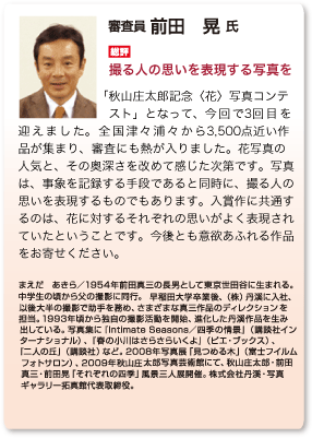 総評　前田晃「撮る人の思いを表現する写真を」「秋山庄太郎記念〈花〉写真コンテスト」となって、今回で3回目を迎えました。全国津々浦々から3,500点近い作品が集まり、審査にも熱が入りました。花写真の人気と、その奥深さを改めて感じた次第です。写真 は、事象を記録する手段であると同時に、撮る人の思いを表現するものでもあります。入賞作に共通するのは、花に対するそれぞれの思いがよく表現され ていたということです。今後とも意欲あふれる作品 をお寄せください。