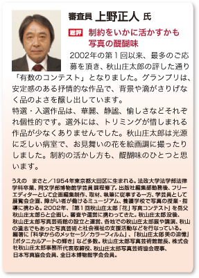 総評 上野正人「制約をいかに活かすかも 写真の醍醐味」2002年の第１回以来、最多のご応募を頂き、秋山庄太郎の評した通り「有数のコンテスト」となりました。グランプリは、 安定感のある抒情的な作品で、背景や滴がさりげなく品のよさを醸し出しています。特選・入選作品は、華麗、静謐、愉しさなどそれぞれ個性的です。選外には、トリミングが惜しまれる作品が少なくありませんでした。秋山庄太郎は光源に乏しい病室で、お見舞いの花を絵画調に撮ったりしました。制約の活かし方も、醍醐味のひとつと思います。