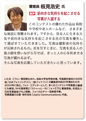 総評 板見浩史「前向きな気持ちを起こさせる写真が入選する」このコンテストの優れた作品は、病院や学校や老人ホームなど、さまざまな施設に寄贈されます。ですから、見る人に生きる元気や前向きな気持ちを起こさせる花の写真を優先して選ばせていただきました。写真は撮影者の気持ちが反映されるもの。花を写すときに、写真を見る人の喜ぶ顔を想いながら写せば、きっと人の心を和ませる写真が撮れるはず。来年もそんな写真を待っています。