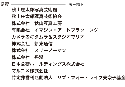 協賛　秋山庄太郎写真芸術館 秋山庄太郎写真芸術協会 秋山写真工房 株式会社スリーノーマン 有限会社イマジン・アートプランニング カメラのキタムラ＆スタジオマリオ 株式会社新東通信 株式会社丹渓 日本食研ホールディングス株式会社 マルコメ株式会社 特定非営利活動法人リブ・フォー・ライフ美奈子基金